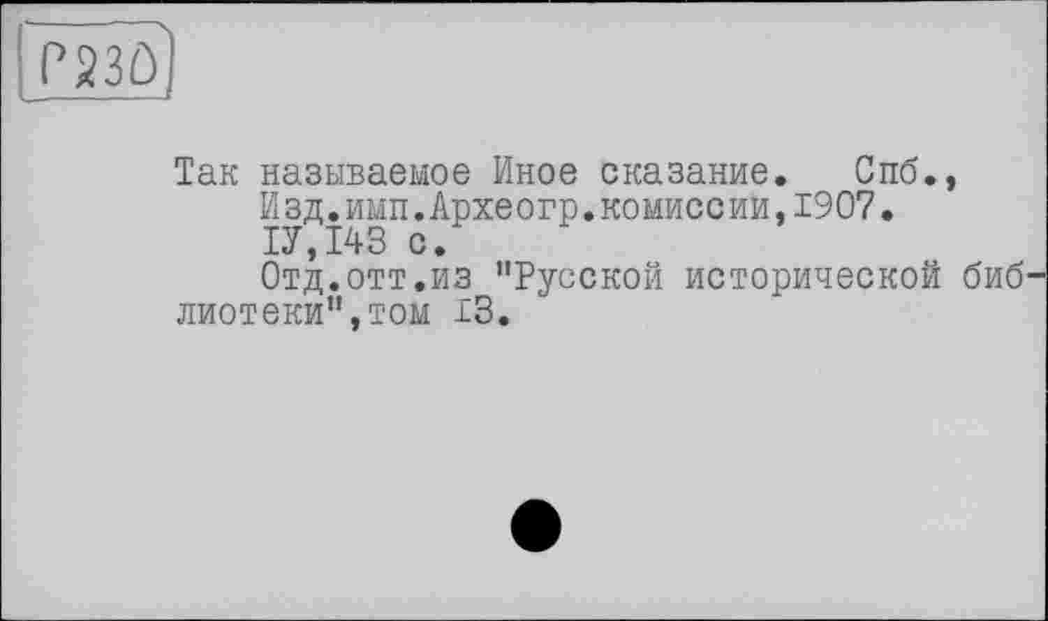 ﻿P23Û|
Так называемое Иное сказание._ Спб.»
И зд.имп.Архе огр.комисс ии,1907.
1У,143 с.
Отд.отт.из ’'Русской исторической биб лиотеки",том 13.